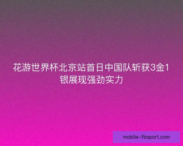 花游世界杯北京站首日中国队斩获3金1银展现强劲实力