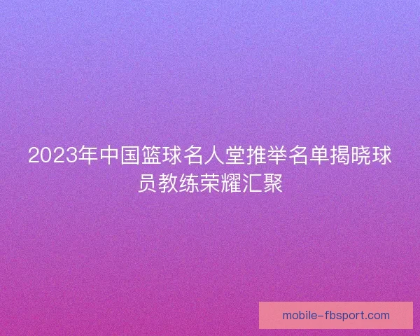 2023年中国篮球名人堂推举名单揭晓球员教练荣耀汇聚