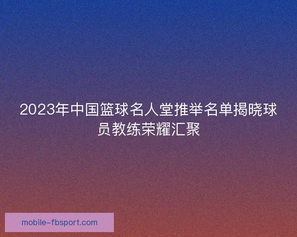 2023年中国篮球名人堂推举名单揭晓球员教练荣耀汇聚