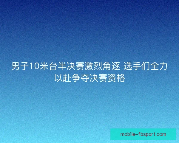 男子10米台半决赛激烈角逐 选手们全力以赴争夺决赛资格
