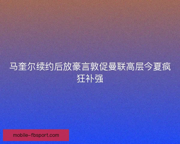 马奎尔续约后放豪言敦促曼联高层今夏疯狂补强