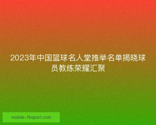 2023年中国篮球名人堂推举名单揭晓球员教练荣耀汇聚