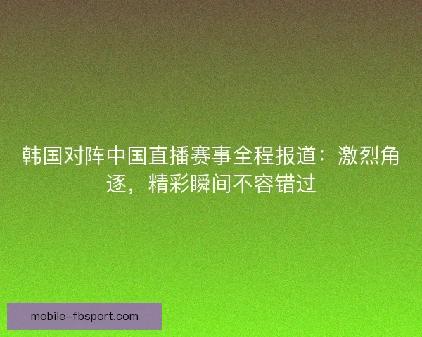 韩国对阵中国直播赛事全程报道：激烈角逐，精彩瞬间不容错过